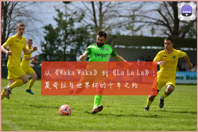 从《Waka Waka》到《La La La》：夏奇拉与世界杯的十年之约