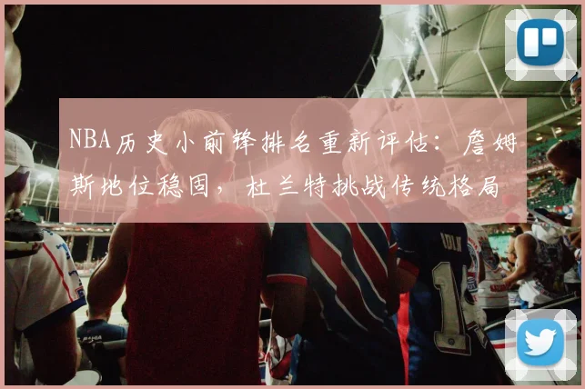 NBA历史小前锋排名重新评估：詹姆斯地位稳固，杜兰特挑战传统格局