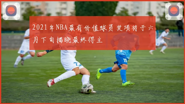 2021年NBA最有价值球员奖项将于六月下旬揭晓最终得主
