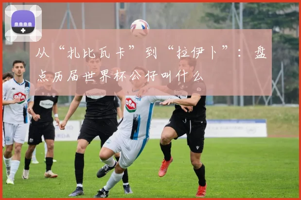 从“扎比瓦卡”到“拉伊卜”：盘点历届世界杯公仔叫什么