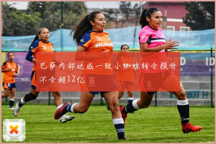 巴萨内部达成一致小蜘蛛转会报价不会超12亿