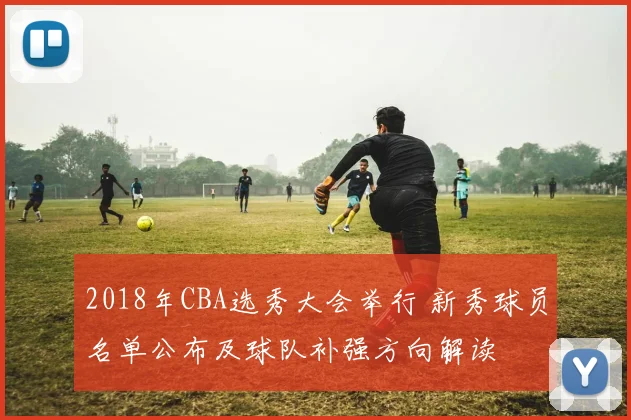 2018年CBA选秀大会举行 新秀球员名单公布及球队补强方向解读