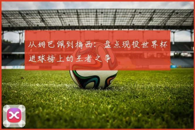 从姆巴佩到梅西：盘点现役世界杯进球榜上的王者之争
