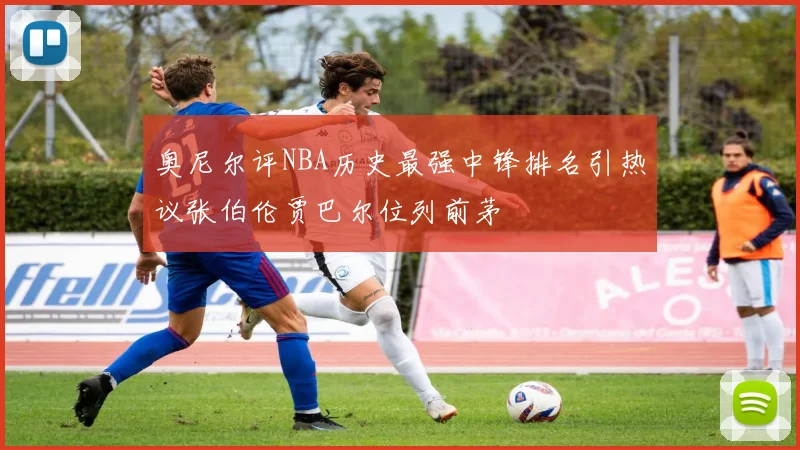 奥尼尔评NBA历史最强中锋排名引热议张伯伦贾巴尔位列前茅