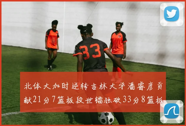 北体大加时逆转吉林大学潘睿彦贡献21分7篮板段世镭独砍33分8篮板表现抢眼
