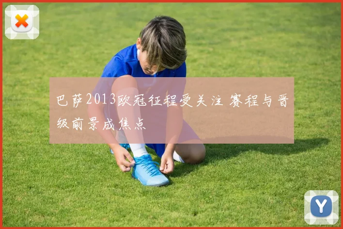 巴萨2013欧冠征程受关注 赛程与晋级前景成焦点